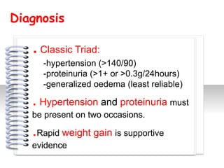 Diagnosis

   . Classic Triad:
     -hypertension (>140/90)
     -proteinuria (>1+ or >0.3g/24hours)
     -generalized oedema (least reliable)

   . Hypertension and proteinuria must
                      #

   be present on two occasions.

   .Rapid weight gain is supportive
   evidence
 