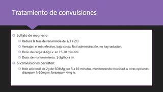 Tratamiento de convulsiones
 Sulfato de magnesio
 Reduce la tasa de recurrencia de 1/3 a 2/3
 Ventajas: el más efectivo, bajo costo, fácil administración, no hay sedación.
 Dosis de carga: 4-6g i.v. en 15-20 minutos
 Dosis de mantenimiento: 1-3g/hora i.v.
 Si convulsiones persisten:
 Bolo adicional de 2g de SO4Mg por 5 a 10 minutos, monitoreando toxicidad, u otras opciones:
diazepam 5-10mg iv, lorazepam 4mg iv.
 