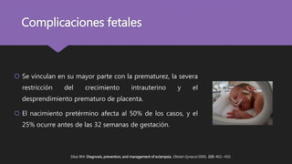 Complicaciones fetales
 Se vinculan en su mayor parte con la prematurez, la severa
restricción del crecimiento intrauterino y el
desprendimiento prematuro de placenta.
 El nacimiento pretérmino afecta al 50% de los casos, y el
25% ocurre antes de las 32 semanas de gestación.
Sibai BM: Diagnosis, prevention, and management of eclampsia. Obstet Gynecol 2005, 105: 402– 410.
 