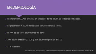 EPIDEMIOLOGÍA
 El síndrome HELLP se presenta en alrededor de 0,5 a 0,9% de todos los embarazos.
 Se presenta en 4 a 12% de los casos con preeclampsia severa.
 El 70% de los casos ocurre antes del parto
 10% ocurre antes de 27 SDG y 20% ocurre después de 37 SDG
 31% puerperio
Vázquez-Rodríguez JG, Flores- Granados CX. Complicaciones maternas en pacientes con síndrome de HELLP. Ginecol Obstet Mex 2011;79(4):183-189.
 