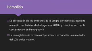 Hemólisis
La destrucción de los eritrocitos de la sangre por hemólisis ocasiona
aumento de lactato deshidrogenasa (LDH) y disminución de la
concentración de hemoglobina.
La hemoglobinuria es macroscópicamente reconocibles en alrededor
del 10% de las mujeres.
 