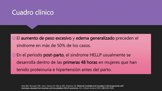 Cuadro clínico
El aumento de peso excesivo y edema generalizado preceden el
síndrome en más de 50% de los casos.
En el período post-parto, el síndrome HELLP usualmente se
desarrolla dentro de las primeras 48 horas en mujeres que han
tenido proteinuria e hipertensión antes del parto.
Sibai BM, Ramadan MK, Usta I, Salama M, Mercer BM, Friedman SA: Maternal morbidity and mortality in 442 pregnancies with
hemolysis, elevated liver enzymes, and low platelets (HELLP syndrome). Am J Obstet Gynecol 1993, 169:1000-1006.
 
