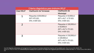 Sibai BM: Diagnosis, controversies, and management of the syndrome of hemolysis, elevated liver enzymes, and low platelet count. Obstet Gynecol 2004, 103:981-991.
Martin JN Jr, Rose CH, Briery CM: Understanding and managing HELLP syndrome: the integral role of aggressive glucocorticoids for mother and child. Am J Obstet Gynecol 2006, 195:914-
934.
Criterios diagnósticos para síndrome HELLP
Clase HELLP Clasificación de Tennessee Clasificación de
Mississippi
1 Plaquetas ≤100,000/ul
AST ≥70 UI/L
DHL ≥ 600 UI/L
Plaquetas ≤ 50,000/ul
AST o ALT ≥ 70 UI/L
DHL ≥ 600 UI/L
2 Plaquetas ≤ 100,000/ul -
≥ 50,000/ul
AST o ALT ≥ 70 UI/L
DHL ≥ 600 UI/L
3 Plaquetas ≤ 150,000/ul -
≥ 100,000/ul
AST o ALT ≥ 70 UI/L
DHL ≥ 600 UI/L
 