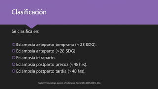 Clasificación
Se clasifica en:
Eclampsia anteparto temprana (< 28 SDG).
Eclampsia anteparto (>28 SDG)
Eclampsia intraparto.
Eclampsia postparto precoz (<48 hrs).
Eclampsia postparto tardía (>48 hrs).
Kaplan P. Neurologic aspects of eclampsia. Neurol Clin 2004;22:841-861
 