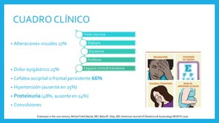 CUADRO CLÍNICO
• Alteraciones visuales 27%
• Dolor epigástrico 25%
• Cefalea occipital o frontal persistente 66%
• Hipertensión (ausente en 25%)
• Proteinuria (48%, ausente en 14%)
• Convulsiones
Visión borrosa
Diplopía
Escotoma
Fosfenos
Ceguera cortical transitoria
Eclampsia in the 21st century, Michal Fishel Bartal, MD; Baha M. Sibai, MD,American Journal of Obstetrics & Gynecology MONTH 2020
 