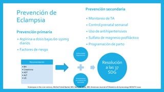 Prevención de
Eclampsia
Prevención primaria
• Aspirina a dosis bajas 60-150mg
diarios
• Factores de riesgo
Prevención secundaria
• Monitoreo deTA
• Control prenatal semanal
• Uso de antihipertensivos
• Sulfato de magnesio profiláctico
• Programación de parto
Recomendación
• BH
• Creatinina
• AST
• ALT
• US
Enfermedad
hipertensiva
Preeclampsia
sin criterios de
severidad
Resolución
a las 37
SDG
Eclampsia in the 21st century, Michal Fishel Bartal, MD; Baha M. Sibai, MD,American Journal of Obstetrics & Gynecology MONTH 2020
 