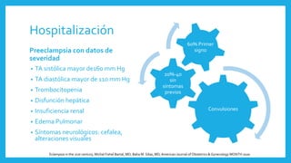 Hospitalización
Preeclampsia con datos de
severidad
• TA sistólica mayor de160 mm Hg
• TA diastólica mayor de 110 mm Hg
• Trombocitopenia
• Disfunción hepática
• Insuficiencia renal
• Edema Pulmonar
• Síntomas neurológicos: cefalea,
alteraciones visuales
Convulsiones
20%-40
sin
síntomas
previos
60% Primer
signo
Eclampsia in the 21st century, Michal Fishel Bartal, MD; Baha M. Sibai, MD,American Journal of Obstetrics & Gynecology MONTH 2020
 