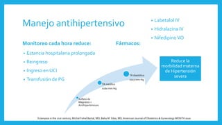 Manejo antihipertensivo
Monitoreo cada hora reduce:
• Estancia hospitalaria prolongada
• Reingreso
• Ingreso en UCI
• Transfusión de PG
Fármacos:
• Labetalol IV
• Hidralazina IV
• Nifedipino VO
Sulfato de
Magnesio +
Antihipertensivos
TA sistólica
≥160 mm Hg
TA diastólica
≥110 mm Hg
Reduce la
morbilidad materna
de Hipertensión
severa
Eclampsia in the 21st century, Michal Fishel Bartal, MD; Baha M. Sibai, MD,American Journal of Obstetrics & Gynecology MONTH 2020
 