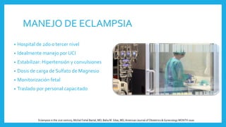 MANEJO DE ECLAMPSIA
• Hospital de 2do o tercer nivel
• Idealmente manejo por UCI
• Estabilizar: Hipertensión y convulsiones
• Dosis de carga de Sulfato de Magnesio
• Monitorización fetal
• Traslado por personal capacitado
Eclampsia in the 21st century, Michal Fishel Bartal, MD; Baha M. Sibai, MD,American Journal of Obstetrics & Gynecology MONTH 2020
 