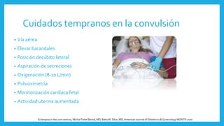 Cuidados tempranos en la convulsión
• Vía aérea
• Elevar barandales
• Posición decúbito lateral
• Aspiración de secreciones
• Oxigenación (8-10 L/min)
• Pulsioximetría
• Monitorización cardíaca fetal
• Actividad uterina aumentada
Eclampsia in the 21st century, Michal Fishel Bartal, MD; Baha M. Sibai, MD,American Journal of Obstetrics & Gynecology MONTH 2020
 