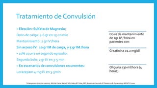 Tratamiento de Convulsión
• Elección: Sulfato de Magnesio:
Dosis de carga: 4-6 gr en 15-20 min
Mantenimiento: 2 gr IV /hora
Sin acceso IV: 10 gr IM de carga, y 5 gr IM /hora
• 10% ocurre un segundo episodio:
Segundo bolo: 2 gr IV en 3-5 min
• En escenarios de convulsiones recurrentes:
Lorazepam 4 mg IV en 3-5min
Dosis de mantenimiento
de 1gr IV / hora en
pacientes con:
Creatinina ≥1.2 mg/dl
Oliguria ≤30 ml/hora (4
horas)
Eclampsia in the 21st century, Michal Fishel Bartal, MD; Baha M. Sibai, MD,American Journal of Obstetrics & Gynecology MONTH 2020
 
