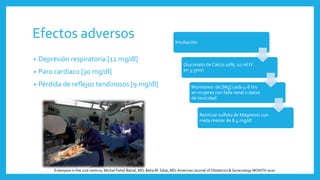 Efectos adversos
• Depresión respiratoria [12 mg/dl]
• Paro cardíaco [30 mg/dl]
• Pérdida de reflejos tendinosos [9 mg/dl]
Intubación
Gluconato de Calcio 10%, 10 ml IV
en 3-5min
Monitoreo de [Mg] cada 4-6 hrs
en mujeres con falla renal o datos
de toxicidad
Reiniciar sulfato de Magnesio con
meta menor de 8.4 mg/dl
Eclampsia in the 21st century, Michal Fishel Bartal, MD; Baha M. Sibai, MD,American Journal of Obstetrics & Gynecology MONTH 2020
 