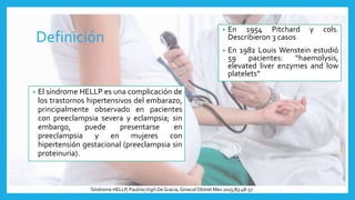 Definición
• El síndrome HELLP es una complicación de
los trastornos hipertensivos del embarazo,
principalmente observado en pacientes
con preeclampsia severa y eclampsia; sin
embargo, puede presentarse en
preeclampsia y en mujeres con
hipertensión gestacional (preeclampsia sin
proteinuria).
Síndrome HELLP, PaulinoVigil-DeGracia, Ginecol Obstet Mex 2015;83:48-57
• En 1954 Pitchard y cols.
Describieron 3 casos
• En 1982 Louis Wenstein estudió
59 pacientes: “haemolysis,
elevated liver enzymes and low
platelets”
 
