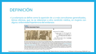 DEFINICIÓN
• La eclampsia se define como la aparición de 1 o más convulsiones generalizadas,
tónico clónicas, que no se relacionan a otra condición médica, en mujeres con
alguna enfermedad hipertensiva del embarazo.
Preeclampsia and eclampsia: the conceptual evolution of a syndrome Offer Erez, MD; Roberto Romero, American Journal of Obstetrics & Gynecology FEBRUARY 2022
 