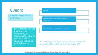 Cuadro
• Los trastornos visuales
y auditivos, la
hematuria y los
sangrados por sitios de
punción o encías
aparecen, incluso, en
30% de los casos
Cefalea
Dolor en el cuadrante superior derecho o
epigastralgia
Náusea o vómito en 30 a 90% de los casos
• Similar a preeclampsia-
eclampsia
En cuanto al grado de hipertensión, aunque cerca de 90% de
los casos la padecen, ésta puede ser leve en 15 a 50%
Síndrome HELLP, PaulinoVigil-DeGracia, Ginecol Obstet Mex 2015;83:48-57
 