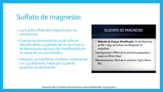 Sulfato de magnesio:
• 4 a 6 g de sulfato de magnesio por vía
intravenosa
• Cuando la concentración es de 10%, la
dilución de los 4 g puede ser en 50 a 100 cc
de dextrosa en agua al 5%, transfundido en
un lapso de 10 a 20 minutos.
• Después, se mantiene una dosis continua de
1 a 2 g cada hora, hasta por 24 horas
posterior al nacimiento
Síndrome HELLP, PaulinoVigil-DeGracia, Ginecol Obstet Mex 2015;83:48-57
 