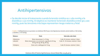 Antihipertensivos
• Se decide iniciar el tratamiento cuando la tensión sistólica es ≥ 160 mmHg o la
diastólica ≥ 110 mmHg. El objetivo es mantener la tensión diastólica entre 90 y 100
mmHg, pues las tensiones más bajas representan riesgo materno y fetal.
Síndrome HELLP, PaulinoVigil-DeGracia, Ginecol Obstet Mex 2015;83:48-57
 