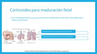 Corticoides para maduración fetal
• Con embarazo entre 24 y 34 semanas es importante iniciar los corticoides para
maduración fetal.
betametasona 12 mg cada 24 horas (dos dosis)
dexametasona 6 mg cada 12 horas (cuatro dosis)
Síndrome HELLP, PaulinoVigil-DeGracia, Ginecol Obstet Mex 2015;83:48-57
 