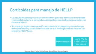 Corticoides para manejo de HELLP
• Los resultados del grupo Cochrane demuestran que no se disminuye la morbilidad
y mortalidad materna ni perinatal con corticoides en dosis altas para pacientes con
síndrome HELLP.
• Sin embargo, sugieren recuperación más rápida de las plaquetas, menos tiempo
de hospitalización y plantean la necesidad de más investigaciones en mujeres con
síndrome HELLP tipo 1.
Dexametasona
10 mg IV o IM
cada 12 horas
por 3 dosis
Síndrome HELLP, PaulinoVigil-DeGracia, Ginecol Obstet Mex 2015;83:48-57
 