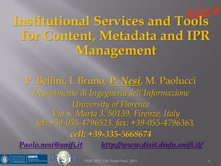 Institutional Services and Tools
for Content, Metadata and IPR
Management
P. Bellini, I. Bruno, P. Nesi, M. Paolucci
Departmento di Ingegneria dell’Informazione
University of Florence
Via S. Marta 3, 50139, Firenze, Italy
tel: +39-055-4796523, fax: +39-055-4796363,
cell: +39-335-5668674
Paolo.nesi@unifi.it http://www.disit.dinfo.unifi.it/
1DMS 2013, UK, Paolo Nesi, 2013
 