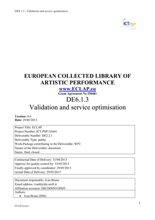 DE6.1.3 - V
 
ECLAP projec
 
E
Version: 0
Date: 29/0
Project Tit
Project Nu
Deliverabl
Deliverabl
Work-Pack
Nature of t
Status: fina
Contractua
Approve fo
Finally app
Actual Dat
Document
Email addr
Affiliation
Authors:
 Iva
Validation an
ct
UROP
A
Valid
0.4
05/2013
tle: ECLAP
umber: ICT-
e Number:
e Type: pub
kage contrib
the Delivera
al, closed
al Date of D
or quality co
proved by c
te of Delive
responsabl
ress: ivanb@
acronym: D
an Bruno (D
nd service op
PEAN
ARTIS
dation
-PSP-25048
DE2.2.1
blic
buting to the
able: docum
Delivery: 31/
ontrol by: 1
coordinator:
ery: 29/05/2
e: Ivan Bru
@dsi.unifi.it
DSI DINFO
DSI)
ptimisation
- E
N COL
STIC P
www
Grant Ag
D
n and
1
e Deliverab
ment
/04/2013
5/05/2013
29/05/2013
013
no
t
O DISIT
ECL
LECT
PERF
w.ECLA
greement N
DE6.1
servi
ble: WP2
3
LAP
TED L
FORM
AP.eu
No 250481
.3
ice op
LIBRA
MANCE
ptimis
ARY O
E
sation
1
OF
1 
 