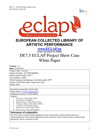 DE7.5 – ECLAP Project Show Case
Best Practice Network
ECLAP project 1
ECLAP
EUROPEAN COLLECTED LIBRARY OF
ARTISTIC PERFORMANCE
www.ECLAP.eu
Grant Agreement No 250481
DE7.5 ECLAP Project Show Case
White Paper
Version: 1.2
Date: 31/05/2013
Project Title: ECLAP
Project Number: ICT-PSP-250481
Deliverable Number: DE7.5
Accessibility: public
Work-Package contributing to the Deliverable: WP7
Nature of the Deliverable: report and video
Status: final
Document responsible: Paolo Nesi
Email address: paolo.nesi@unifi.it
Affiliation acronym: UNIFI DISIT
Authors:
 Paolo Nesi, UNIFI, DISIT, DINFO
 Irene Scaturro, UNIROMA
 Michela Paolucci, UNIFI, DISIT, DINFO
 Pierfracesco Bellini, UNIFI, DISIT, DINFO
 Ivan Bruno, UNIFI, DISIT, DINFO
 Daniele Cenni, UNIFI, DISIT, DINFO
 Marco Serena, UNIFI, DISIT, DINFO
Statement of originality:
This deliverable contains original unpublished work except where clearly indicated otherwise.
Acknowledgement of previously published material and of the work of others has been made through
appropriate citation, quotation or both.
 