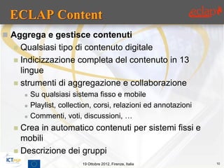  Aggrega e gestisce contenuti
   Qualsiasi tipo di contenuto digitale
   Indicizzazione completa del contenuto in 13
    lingue
   strumenti di aggregazione e collaborazione
         Su qualsiasi sistema fisso e mobile
         Playlist, collection, corsi, relazioni ed annotazioni
         Commenti, voti, discussioni, …
   Crea in automatico contenuti per sistemi fissi e
    mobili
   Descrizione dei gruppi
                           19 Ottobre 2012, Firenze, Italia       10
 