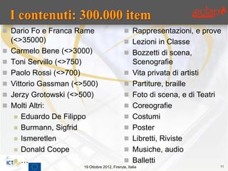  Dario Fo e Franca Rame                         Rappresentazioni, e prove
    (<>35000)                                    Lezioni in Classe
   Carmelo Bene (<>3000)                        Bozzetti di scena,
   Toni Servillo (<>750)                            Scenografie
   Paolo Rossi (<>700)                             Vita privata di artisti
   Vittorio Gassman (<>500)                        Partiture, braille
   Jerzy Grotowski (<>500)                         Foto di scena, e di Teatri
   Molti Altri:                                    Coreografie
      Eduardo De Filippo                           Costumi
      Burmann, Sigfrid                             Poster
      Ismeretlen                                   Libretti, Riviste
      Donald Coope                                 Musiche, audio
      …                                            Balletti
                        19 Ottobre 2012, Firenze, Italia                          11
 