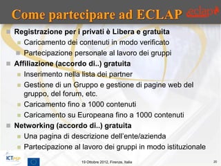  Registrazione per i privati è Libera e gratuita
    Caricamento dei contenuti in modo verificato
   Partecipazione personale al lavoro dei gruppi
 Affiliazione (accordo di..) gratuita
    Inserimento nella lista dei partner
    Gestione di un Gruppo e gestione di pagine web del
     gruppo, del forum, etc.
    Caricamento fino a 1000 contenuti
    Caricamento su Europeana fino a 1000 contenuti
 Networking (accordo di..) gratuita
    Una pagina di descrizione dell’ente/azienda
    Partecipazione al lavoro dei gruppi in modo istituzionale

                       19 Ottobre 2012, Firenze, Italia          20
 