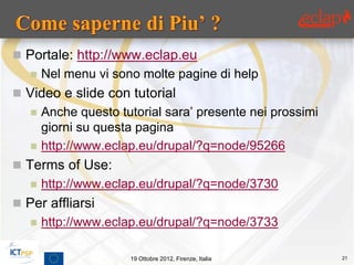  Portale: http://www.eclap.eu
      Nel menu vi sono molte pagine di help
 Video e slide con tutorial
      Anche questo tutorial sara’ presente nei prossimi
       giorni su questa pagina
      http://www.eclap.eu/drupal/?q=node/95266
 Terms of Use:
      http://www.eclap.eu/drupal/?q=node/3730
 Per affliarsi
      http://www.eclap.eu/drupal/?q=node/3733

                      19 Ottobre 2012, Firenze, Italia     21
 