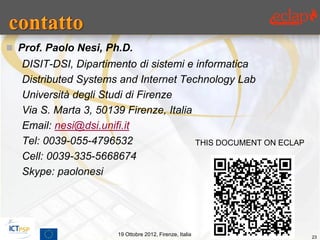  Prof. Paolo Nesi, Ph.D.
   DISIT-DSI, Dipartimento di sistemi e informatica
   Distributed Systems and Internet Technology Lab
   Università degli Studi di Firenze
   Via S. Marta 3, 50139 Firenze, Italia
   Email: nesi@dsi.unifi.it
   Tel: 0039-055-4796532                 THIS DOCUMENT ON ECLAP
   Cell: 0039-335-5668674
   Skype: paolonesi




                       19 Ottobre 2012, Firenze, Italia           23
 