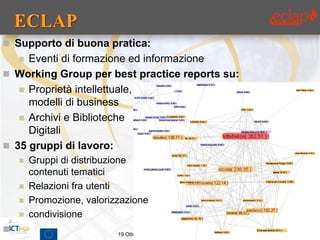  Supporto di buona pratica:
    Eventi di formazione ed informazione
 Working Group per best practice reports su:
    Proprietà intellettuale,
     modelli di business
    Archivi e Biblioteche
     Digitali
 35 gruppi di lavoro:
       Gruppi di distribuzione
        contenuti tematici
       Relazioni fra utenti
       Promozione, valorizzazione
       condivisione
                          19 Ottobre 2012, Firenze, Italia   7
 