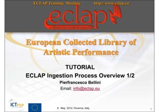 ECLAP Training Meeting                   http://www.eclap.eu




             TUTORIAL
ECLAP Ingestion Process Overview 1/2
              Pierfrancesco Bellini
              Email: info@eclap.eu



             8 May 2012, Florence, Italy                         1
 