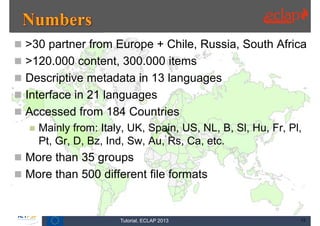 >30 partner from Europe + Chile, Russia, South Africa
 >120.000 content, 300.000 items
 Descriptive metadata in 13 languages
 Interface in 21 languages
 Accessed from 184 Countries
     Mainly from: Italy, UK, Spain, US, NL, B, Sl, Hu, Fr, Pl,
      Pt, Gr, D, Bz, Ind, Sw, Au, Rs, Ca, etc.
 More than 35 groups
 More than 500 different file formats



                       Tutorial, ECLAP 2013                   13
 