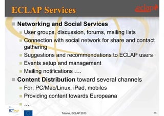  Networking and Social Services
     User groups, discussion, forums, mailing lists
     Connection with social network for share and contact
      gathering
     Suggestions and recommendations to ECLAP users
     Events setup and management
     Mailing notifications ….
 Content Distribution toward several channels
     For: PC/Mac/Linux, iPad, mobiles
     Providing content towards Europeana
     …
                    Tutorial, ECLAP 2013                 15
 