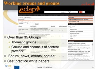  Over than 35 Groups
     Thematic groups
     Groups and channels of content
      provider
 Forum, news, events, content
 Best practice white papers
                      Tutorial, ECLAP 2013   16
 
