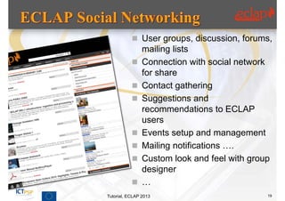  User groups, discussion, forums,
                mailing lists
               Connection with social network
                for share
               Contact gathering
               Suggestions and
                recommendations to ECLAP
                users
               Events setup and management
               Mailing notifications ….
               Custom look and feel with group
                designer
               …
Tutorial, ECLAP 2013                          19
 