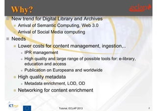  New trend for Digital Library and Archives
    Arrival of Semantic Computing, Web 3.0
    Arrival of Social Media computing

 Needs
      Lower costs for content management, ingestion,..
           IPR management
           High quality and large range of possible tools for: e-library,
            education and access
           Publication on Europeana and worldwide
      High quality metadata
           Metadata enrichment, LOD, OD
      Networking for content enrichment


                               Tutorial, ECLAP 2013                          2
 