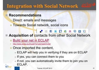  Recommendations
     Direct: emails and messages
     Towards Social network, social icons


 Acquisition of contacts from other Social Network
     Build your net in ECLAP
     http://www.eclap.eu/drupal/?q=user/openinviter

     Once imported the content,
           ECLAP will help you in verifying if they are on ECLAP
           If yes, you can connect them to you
           If not, you can automatically invite them to join you on
            ECLAP.
                                   Tutorial, ECLAP 2013                22
 