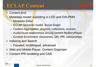  Content kind
 Metadata model: exporting in LOD and OAI-PMH
   Metadata Editor
   ECLAP Semantic model, Social Graph
   Content Aggregation: playlists, collections, courses
   AudioVisual relationships among content MyStoryPlayer
   Content Enrichment: Geonames, QR, IPR, relationships

 Indexing and Search
   Faceted, multilingual, advanced
 Web and Mobile Player, Content Organizer
 Content IPR modeling and CAS



                      Tutorial, ECLAP 2013                  26
 