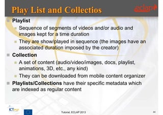  Playlist
    Sequence of segments of videos and/or audio and
     images kept for a time duration
    They are show/played in sequence (the images have an
     associated duration imposed by the creator)
 Collection
    A set of content (audio/video/images, docs, playlist,
     animations, 3D, etc., any kind)
    They can be downloaded from mobile content organizer
 Playlists/Collections have their specific metadata which
  are indexed as regular content



                      Tutorial, ECLAP 2013                   44
 