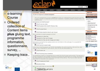  e-learning
  Course
 Ordered
  collection of
  Content items
  plus gluing text,
  programme
  information,
  questionnaire,
  survey, ..
 Keeping trace..



                      Tutorial, ECLAP 2013   46
 