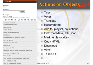  Tags
         Votes
         Translate
         Recommend
         Add to: playlist, collections,…
         Edit: metadata, IPR, icon, ..
         Mark as: favourites
         Copy HTML
         Download
         View
         Take QR
         …
Tutorial, ECLAP 2013                        47
 