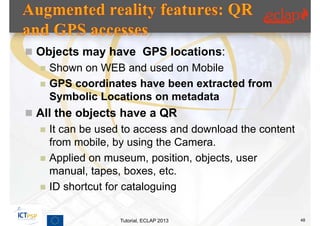  Objects may have GPS locations:
     Shown on WEB and used on Mobile
     GPS coordinates have been extracted from
      Symbolic Locations on metadata
 All the objects have a QR
     It can be used to access and download the content
      from mobile, by using the Camera.
     Applied on museum, position, objects, user
      manual, tapes, boxes, etc.
     ID shortcut for cataloguing

                    Tutorial, ECLAP 2013                  48
 