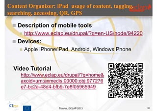  Description of mobile tools
     http://www.eclap.eu/drupal/?q=en-US/node/94220
 Devices:
     Apple iPhone/iPad, Android, Windows Phone


Video Tutorial
   http://www.eclap.eu/drupal/?q=home&
   axoid=urn:axmedis:00000:obj:977276
   e7-bc2a-48d4-bfb9-7e8f05965949



                   Tutorial, ECLAP 2013                50
 