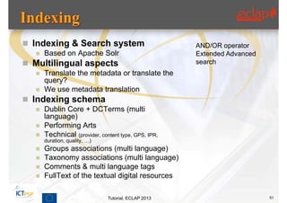  Indexing & Search system                            AND/OR operator
      Based on Apache Solr                           Extended Advanced
 Multilingual aspects                                search
      Translate the metadata or translate the
       query?
      We use metadata translation
 Indexing schema
      Dublin Core + DCTerms (multi
       language)
      Performing Arts
      Technical (provider, content type, GPS, IPR,
       duration, quality, …)
      Groups associations (multi language)
      Taxonomy associations (multi language)
      Comments & multi language tags
      FullText of the textual digital resources

                               Tutorial, ECLAP 2013                       51
 