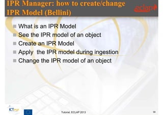  What is an IPR Model
 See the IPR model of an object
 Create an IPR Model
 Apply the IPR model during ingestion
 Change the IPR model of an object




                 Tutorial, ECLAP 2013    58
 