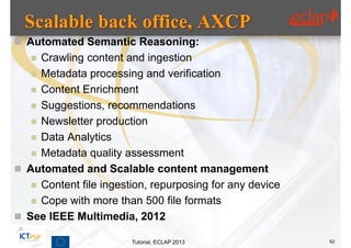  Automated Semantic Reasoning:
    Crawling content and ingestion
    Metadata processing and verification
    Content Enrichment
    Suggestions, recommendations
    Newsletter production
    Data Analytics
    Metadata quality assessment
 Automated and Scalable content management
    Content file ingestion, repurposing for any device
    Cope with more than 500 file formats
 See IEEE Multimedia, 2012

                        Tutorial, ECLAP 2013              62
 
