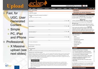  Fast, for
    UGC, User
     Generated
     Content
    Simple
    PC, iPad
     and iPhone
 Professional
    X Massive
     upload (see
     next slides)



                    Tutorial, ECLAP 2013   65
 
