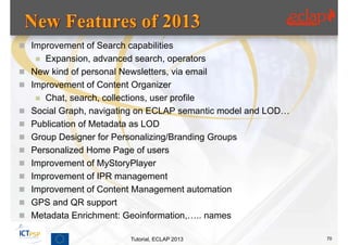  Improvement of Search capabilities
      Expansion, advanced search, operators
   New kind of personal Newsletters, via email
   Improvement of Content Organizer
      Chat, search, collections, user profile
   Social Graph, navigating on ECLAP semantic model and LOD…
   Publication of Metadata as LOD
   Group Designer for Personalizing/Branding Groups
   Personalized Home Page of users
   Improvement of MyStoryPlayer
   Improvement of IPR management
   Improvement of Content Management automation
   GPS and QR support
   Metadata Enrichment: Geoinformation,….. names

                          Tutorial, ECLAP 2013                  70
 